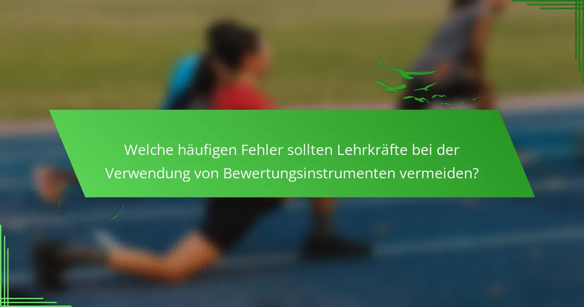Welche häufigen Fehler sollten Lehrkräfte bei der Verwendung von Bewertungsinstrumenten vermeiden?