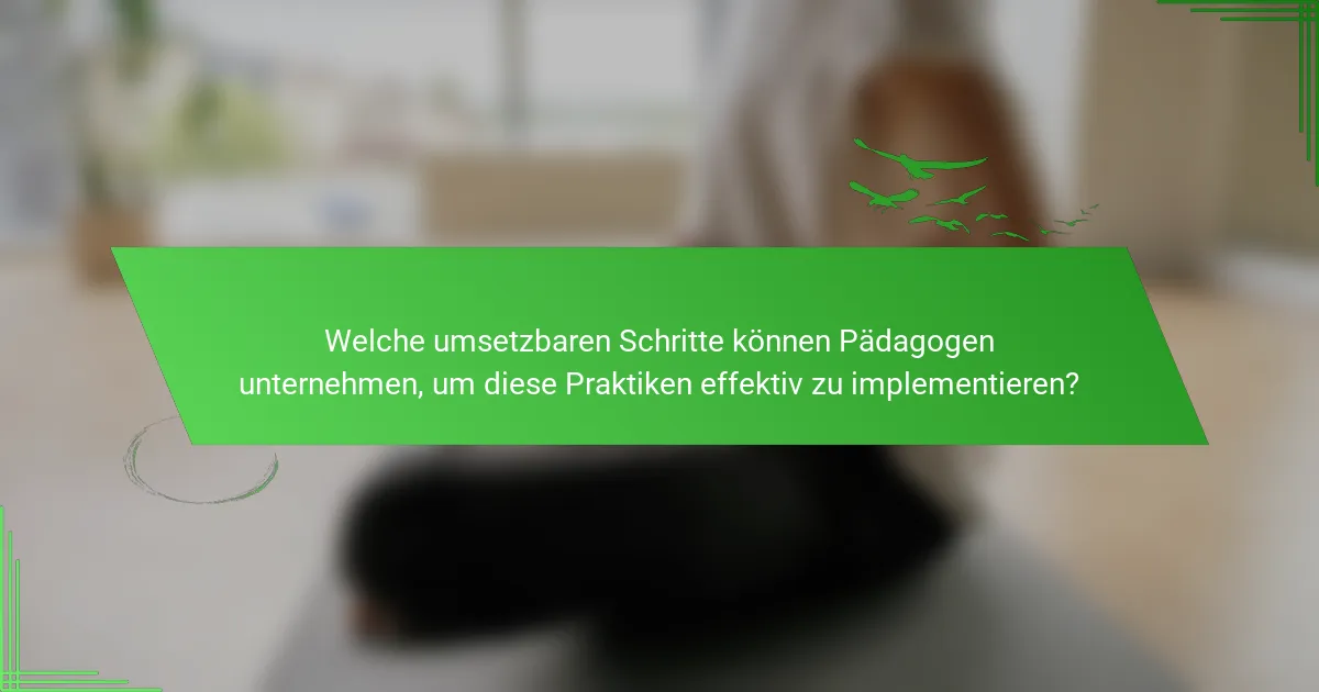Welche umsetzbaren Schritte können Pädagogen unternehmen, um diese Praktiken effektiv zu implementieren?